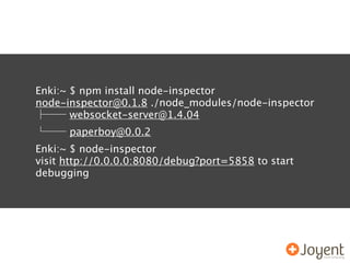 Enki:~ $ npm install node-inspector
node-inspector@0.1.8 ./node_modules/node-inspector
       websocket-server@1.4.04
      paperboy@0.0.2
Enki:~ $ node-inspector
visit http://0.0.0.0:8080/debug?port=5858 to start
debugging
 
