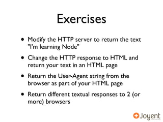 Exercises
• Modify the HTTP server to return the text
  "I'm learning Node"
• Change the HTTP response to HTML and
  return your text in an HTML page
• Return the User-Agent string from the
  browser as part of your HTML page
• Return different textual responses to 2 (or
  more) browsers
 
