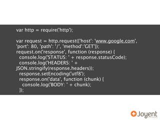 var http = require('http');

var request = http.request({'host': 'www.google.com',
'port': 80, 'path': '/', 'method':'GET'});
request.on('response', function (response) {
  console.log('STATUS: ' + response.statusCode);
  console.log('HEADERS: ' +
JSON.stringify(response.headers));
  response.setEncoding('utf8');
  response.on('data', function (chunk) {
    console.log('BODY: ' + chunk);
  });
 