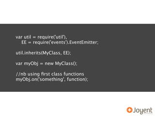 var util = require('util'),
  EE = require('events').EventEmitter;

util.inherits(MyClass, EE);

var myObj = new MyClass();

//nb using ﬁrst class functions
myObj.on('something', function);
 