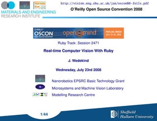 http://vision.eng.shu.ac.uk/jan/oscon08-foils.pdf
                 O’Reilly Open Source Convention 2008




          Ruby Track: Session 2471

 Real-time Computer Vision With Ruby

                J. Wedekind

         Wednesday, July 23rd 2008


       Nanorobotics EPSRC Basic Technology Grant

       Microsystems and Machine Vision Laboratory
       Modelling Research Centre




1/44
 