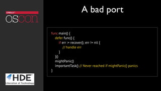func main() {
defer func() {
if err := recover(); err != nil {
// handle err
}
}()
mightPanic()
importantTask() // Never reached if mightPanic() panics
}
A bad port
 