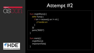 func mightPanic() {
defer func() {
if err := recover(); err != nil {
// handle err
}
}()
panic(“BOO!”)
}
func main() {
mightPanic()
importantTask()
}
Attempt #2
 
