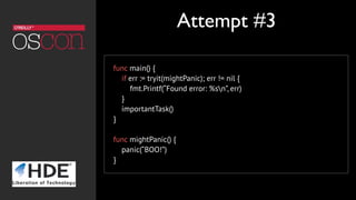 func main() {
if err := tryit(mightPanic); err != nil {
fmt.Printf(“Found error: %sn”, err)
}
importantTask()
}
func mightPanic() {
panic(“BOO!”)
}
Attempt #3
 