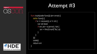 func tryit(code func()) (err error) {
    defer func() {
        if e := recover(); e != nil {
            var ok bool
            if err, ok = e.(error); !ok {
                err = fmt.Errorf("%s", e)
            }
        }
    }()
    code()
    return err
}
Attempt #3
 