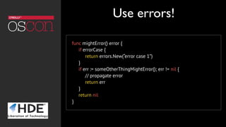 func mightError() error {
     if errorCase {
          return errors.New(“error case 1”)
     }
     if err := someOtherThingMightError(); err != nil {
          // propagate error
          return err
     }
     return nil
}
Use errors!
 