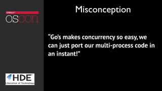 “Go’s makes concurrency so easy, we
can just port our multi-process code in
an instant!”
Misconception
 