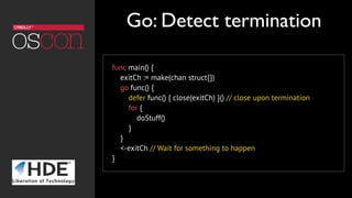 func main() {
    exitCh := make(chan struct{})
go func() {
defer func() { close(exitCh) }() // close upon termination
for {
doStuff()
}
}
<-exitCh // Wait for something to happen
}
Go: Detect termination
 