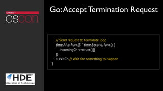 // Send request to terminate loop
time.AfterFunc(5 * time.Second, func() {
incomingCh <-struct{}{}
})
<-exitCh // Wait for something to happen
}
Go:Accept Termination Request
 