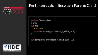package Worker::Base;
# snip
sub foo {
# do stuff..
shift->something_overridable_in_child_class();
}
sub something_overridable_in_child_class { … }
Perl: Interaction Between Parent/Child
 