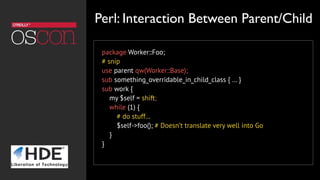 package Worker::Foo;
# snip
use parent qw(Worker::Base);
sub something_overridable_in_child_class { … }
sub work {
my $self = shift;
while (1) {
# do stuff…
$self->foo(); # Doesn’t translate very well into Go
}
}
Perl: Interaction Between Parent/Child
 
