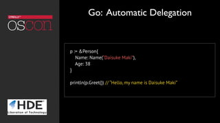 p := &Person{
Name: Name(“Daisuke Maki”),
Age: 38
}
println(p.Greet()) // “Hello, my name is Daisuke Maki”
Go: Automatic Delegation
 