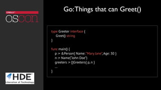 type Greeter interface {
Greet() string
}
func main() {
p := &Person{ Name: “Mary Jane”, Age: 30 }
n := Name(“John Doe”)
greeters := []Greeters{ p, n }
…
}
Go:Things that can Greet()
 