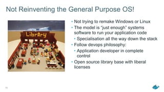 Not Reinventing the General Purpose OS!
• Not trying to remake Windows or Linux
• The model is “just enough” systems
software to run your application code
• Specialisation all the way down the stack
• Follow devops philosophy:
• Application developer in complete
control
• Open source library base with liberal
licenses
10
 