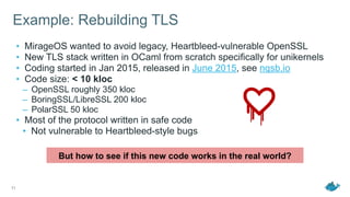 Example: Rebuilding TLS
• MirageOS wanted to avoid legacy, Heartbleed-vulnerable OpenSSL
• New TLS stack written in OCaml from scratch specifically for unikernels
• Coding started in Jan 2015, released in June 2015, see nqsb.io
• Code size: < 10 kloc
– OpenSSL roughly 350 kloc
– BoringSSL/LibreSSL 200 kloc
– PolarSSL 50 kloc
• Most of the protocol written in safe code
• Not vulnerable to Heartbleed-style bugs
11
But how to see if this new code works in the real world?
 