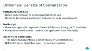 Unikernels: Benefits of Specialisation
Performance and Size
• Simple unikernels can be as small as kilobytes in size
• Similar to the “network appliances” that powered early Internet growth
Multi-target
• Recompile application logic with different OS libraries for (e.g.,) IoT, JavaScript
• Portability as cloud evolves: don’t tie your application down needlessly
Security and Correctness
• Type-safety can now infiltrate existing micro-service deployments
• Not limited to just application logic — system services too
13
 