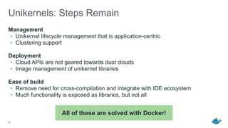 Unikernels: Steps Remain
Management
• Unikernel lifecycle management that is application-centric
• Clustering support
Deployment
• Cloud APIs are not geared towards dust clouds
• Image management of unikernel libraries
Ease of build
• Remove need for cross-compilation and integrate with IDE ecosystem
• Much functionality is exposed as libraries, but not all
14
All of these are solved with Docker!
 