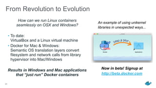 From Revolution to Evolution
How can we run Linux containers  
seamlessly on OSX and Windows?
• To date: 
VirtualBox and a Linux virtual machine
• Docker for Mac & Windows: 
Semantic OS translation layers convert
filesystem and network calls from library
hypervisor into Mac/Windows
Results in Windows and Mac applications  
that “just run” Docker containers
20
An example of using unikernel
libraries in unexpected ways...
Now in beta! Signup at
http://beta.docker.com
 