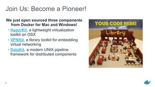 Join Us: Become a Pioneer!
We just open sourced three components
from Docker for Mac and Windows!
• HyperKit, a lightweight virtualization
toolkit on OSX
• VPNKit, a library toolkit for embedding
virtual networking
• DataKit, a modern UNIX pipeline
framework for distributed components
21
Your code here!
 