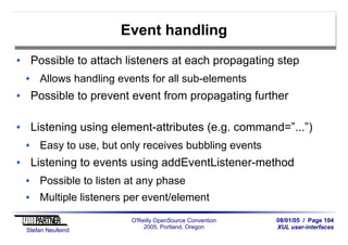 08/01/05 / Page 104
XUL user-interfaces
Stefan Neufeind
O'Reilly OpenSource Convention
2005, Portland, Oregon
Event handling
Possible to attach listeners at each propagating step
Allows handling events for all sub-elements
Possible to prevent event from propagating further
Listening using element-attributes (e.g. command=”...”)
Easy to use, but only receives bubbling events
Listening to events using addEventListener-method
Possible to listen at any phase
Multiple listeners per event/element
 