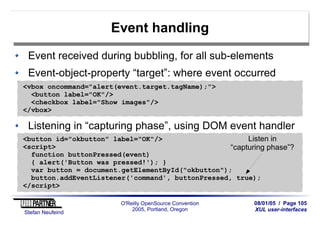 08/01/05 / Page 105
XUL user-interfaces
Stefan Neufeind
O'Reilly OpenSource Convention
2005, Portland, Oregon
Event handling
Event received during bubbling, for all sub-elements
Event-object-property “target”: where event occurred
<vbox oncommand="alert(event.target.tagName);">
<button label="OK"/>
<checkbox label="Show images"/>
</vbox>
Listening in “capturing phase”, using DOM event handler
<button id="okbutton" label="OK"/>
<script>
function buttonPressed(event)
{ alert('Button was pressed!'); }
var button = document.getElementById("okbutton");
button.addEventListener('command', buttonPressed, true);
</script>
Listen in
“capturing phase”?
 