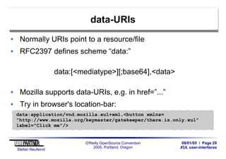 08/01/05 / Page 29
XUL user-interfaces
Stefan Neufeind
O'Reilly OpenSource Convention
2005, Portland, Oregon
data-URIs
Normally URIs point to a resource/file
RFC2397 defines scheme “data:”
data:[<mediatype>][;base64],<data>
Mozilla supports data-URIs, e.g. in href=”...”
Try in browser's location-bar:
data:application/vnd.mozilla.xul+xml,<button xmlns=
"http://www.mozilla.org/keymaster/gatekeeper/there.is.only.xul"
label="Click me"/>
 