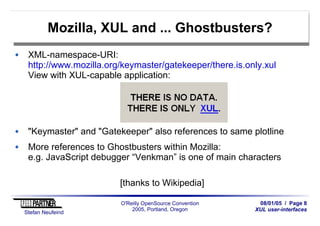 08/01/05 / Page 8
XUL user-interfaces
Stefan Neufeind
O'Reilly OpenSource Convention
2005, Portland, Oregon
Mozilla, XUL and ... Ghostbusters?
XML-namespace-URI:
http://www.mozilla.org/keymaster/gatekeeper/there.is.only.xul
View with XUL-capable application:
"Keymaster" and "Gatekeeper" also references to same plotline
More references to Ghostbusters within Mozilla:
e.g. JavaScript debugger “Venkman” is one of main characters
[thanks to Wikipedia]
 