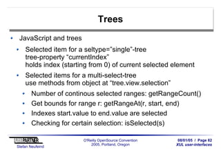 08/01/05 / Page 82
XUL user-interfaces
Stefan Neufeind
O'Reilly OpenSource Convention
2005, Portland, Oregon
Trees
JavaScript and trees
Selected item for a seltype=”single”-tree
tree-property “currentIndex”
holds index (starting from 0) of current selected element
Selected items for a multi-select-tree
use methods from object at “tree.view.selection”
Number of continous selected ranges: getRangeCount()
Get bounds for range r: getRangeAt(r, start, end)
Indexes start.value to end.value are selected
Checking for certain selection: isSelected(s)
 