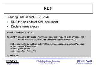 08/01/05 / Page 93
XUL user-interfaces
Stefan Neufeind
O'Reilly OpenSource Convention
2005, Portland, Oregon
RDF
Storing RDF in XML: RDF/XML
RDF-tag as node of XML-document
Declare namespaces
<?xml version="1.0"?>
<rdf:RDF xmlns:rdf="http://www.w3.org/1999/02/22-rdf-syntax-ns#"
xmlns:actor="http://www.example.com/rdf/actor">
<rdf:Description rdf:about="http://www.example.com/rdf/actor1"
actor:name="Keymaster"
actor:job="ghost"
actor:gender="male"/>
</rdf:RDF>
 