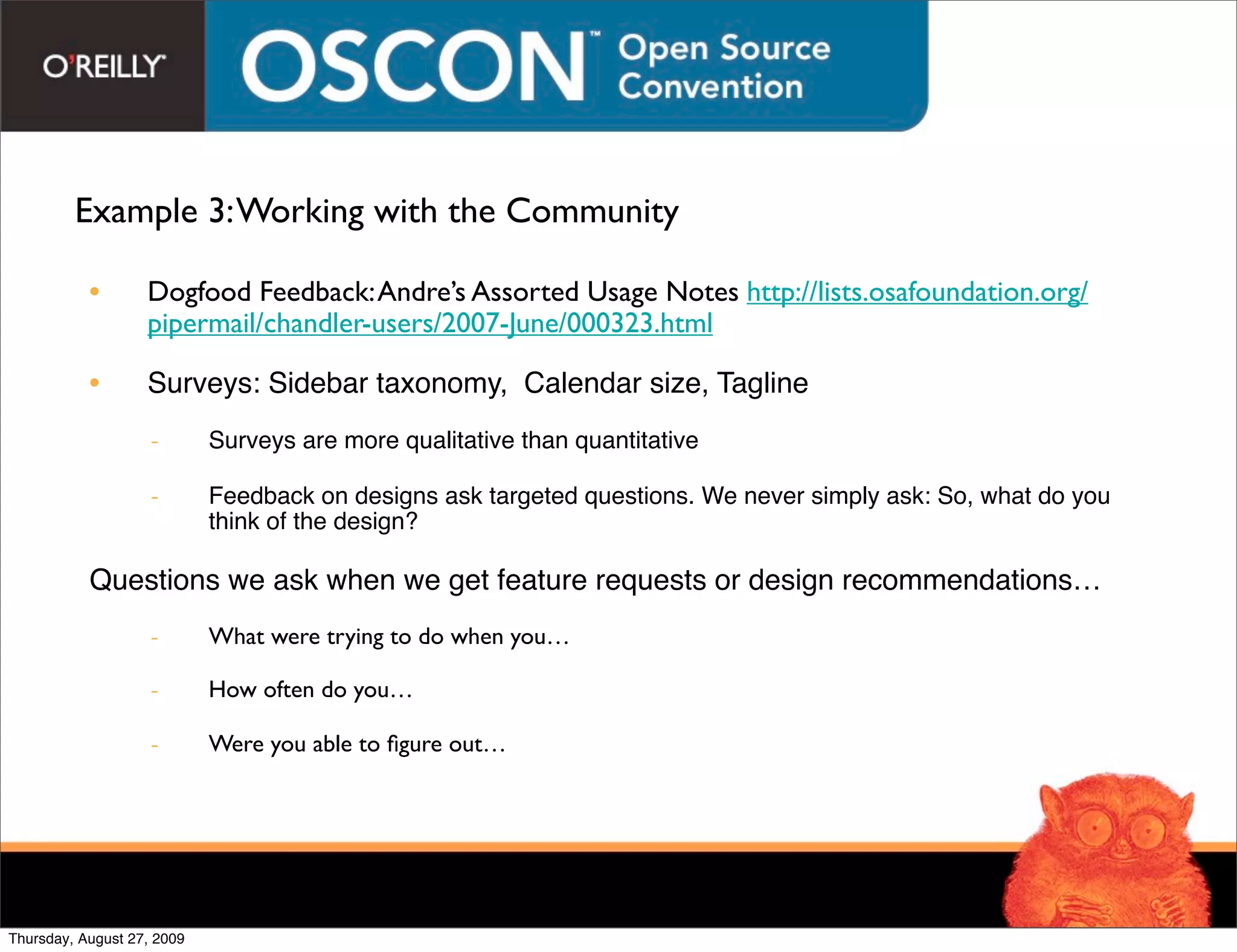 Example 3: Working with the Community

           •       Dogfood Feedback: Andre’s Assorted Usage Notes http://lists.osafoundation.org/
                   pipermail/chandler-users/2007-June/000323.html

           •       Surveys: Sidebar taxonomy, Calendar size, Tagline
                    -       Surveys are more qualitative than quantitative

                    -       Feedback on designs ask targeted questions. We never simply ask: So, what do you
                            think of the design?

           Questions we ask when we get feature requests or design recommendations…
                    -       What were trying to do when you…

                    -       How often do you…

                    -       Were you able to ﬁgure out…




Thursday, August 27, 2009
 