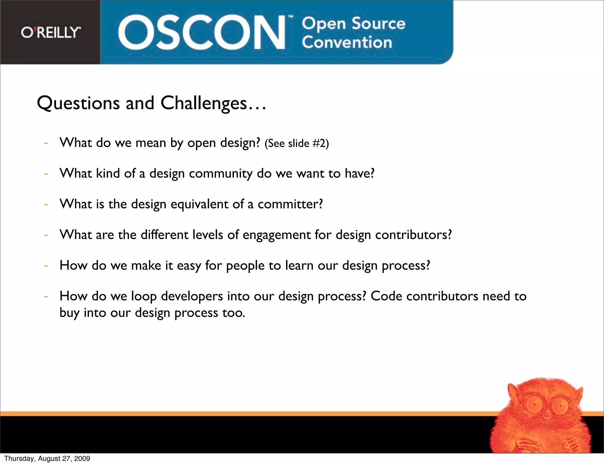 Questions and Challenges…
           - What do we mean by open design? (See slide #2)

           - What kind of a design community do we want to have?

           - What is the design equivalent of a committer?

           - What are the different levels of engagement for design contributors?

           - How do we make it easy for people to learn our design process?

           - How do we loop developers into our design process? Code contributors need to
             buy into our design process too.




Thursday, August 27, 2009
 
