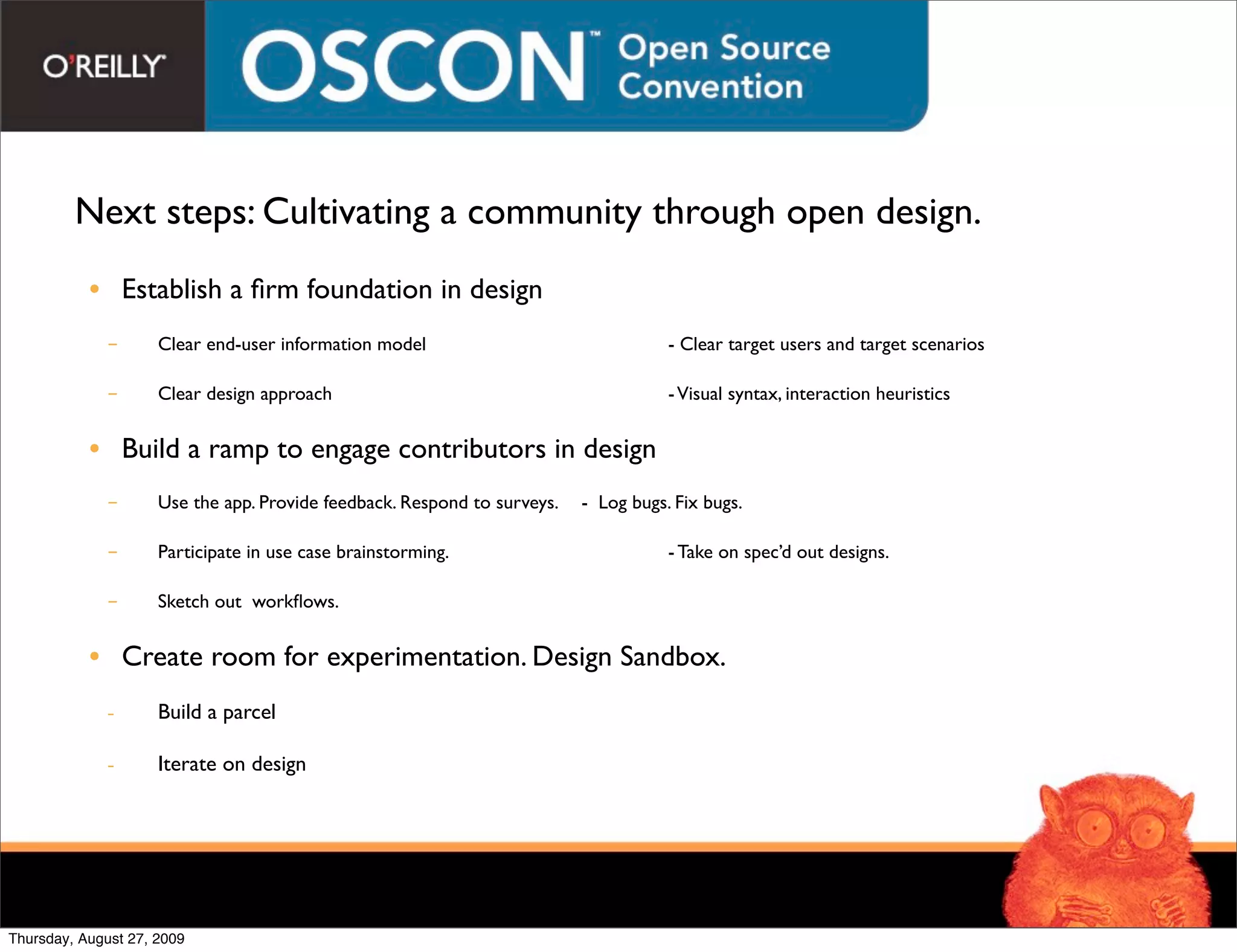 Next steps: Cultivating a community through open design.
           • Establish a ﬁrm foundation in design
             -       Clear end-user information model
         
         
          - Clear target users and target scenarios

             -       Clear design approach
          
         
         
          - Visual syntax, interaction heuristics


           • Build a ramp to engage contributors in design
             -       Use the app. Provide feedback. Respond to surveys.
 - Log bugs. Fix bugs.

             -       Participate in use case brainstorming.
   
         
          - Take on spec’d out designs.

             -       Sketch out workﬂows.
           
         
         


           • Create room for experimentation. Design Sandbox.
             -       Build a parcel

             -       Iterate on design




Thursday, August 27, 2009
 
