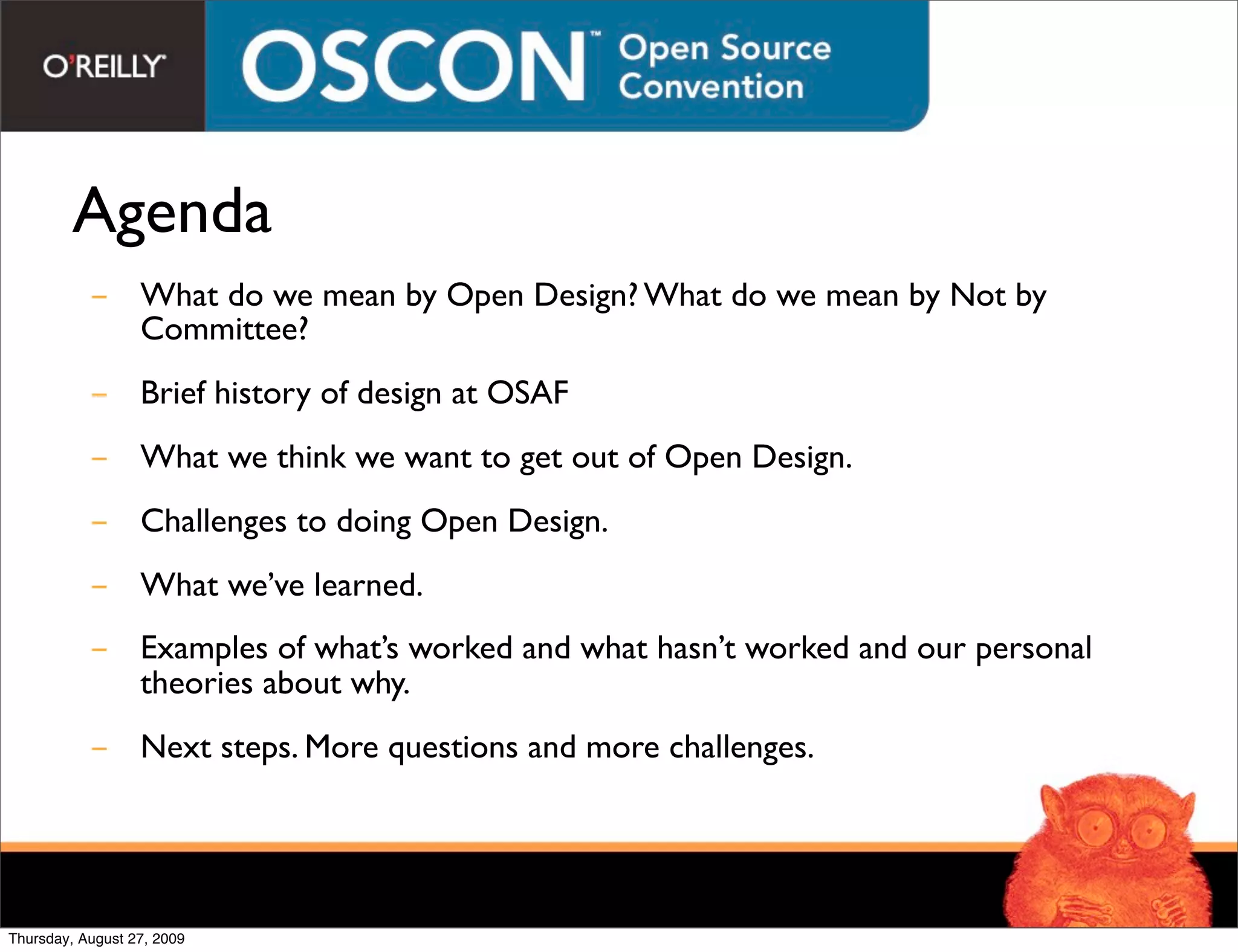 Agenda
           - What do we mean by Open Design? What do we mean by Not by
             Committee?
           - Brief history of design at OSAF
           - What we think we want to get out of Open Design.
           - Challenges to doing Open Design.
           - What we’ve learned.
           - Examples of what’s worked and what hasn’t worked and our personal
             theories about why.
           - Next steps. More questions and more challenges.




Thursday, August 27, 2009
 