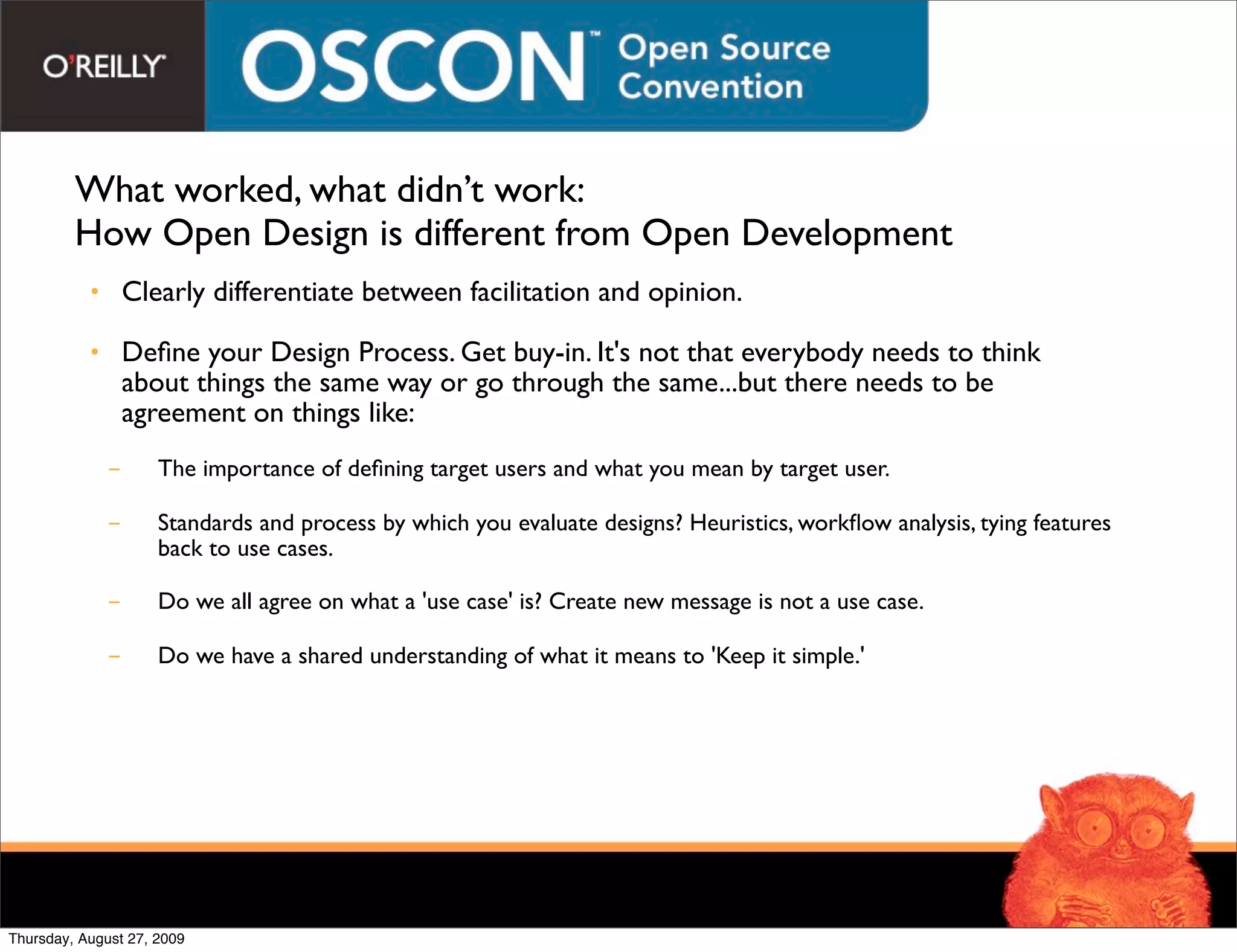 What worked, what didn’t work:
         How Open Design is different from Open Development
           • Clearly differentiate between facilitation and opinion.

           • Deﬁne your Design Process. Get buy-in. It's not that everybody needs to think
             about things the same way or go through the same...but there needs to be
             agreement on things like:
             -       The importance of deﬁning target users and what you mean by target user.

             -       Standards and process by which you evaluate designs? Heuristics, workﬂow analysis, tying features
                     back to use cases.

             -       Do we all agree on what a 'use case' is? Create new message is not a use case.

             -       Do we have a shared understanding of what it means to 'Keep it simple.'




Thursday, August 27, 2009
 