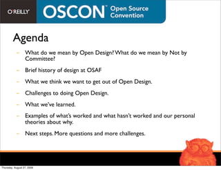 Agenda
           - What do we mean by Open Design? What do we mean by Not by
             Committee?
           - Brief history of design at OSAF
           - What we think we want to get out of Open Design.
           - Challenges to doing Open Design.
           - What we’ve learned.
           - Examples of what’s worked and what hasn’t worked and our personal
             theories about why.
           - Next steps. More questions and more challenges.




Thursday, August 27, 2009
 