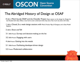 The Abridged History of Design at OSAF
           0 2001-3 Mitch founds OSAF and the Chandler Project Open season on the design list. Design list
            was ﬂooded with ideas. Often, it was hard to even understand what they were. Not much was done with ideas.

           1 2003-4 Closed, 3x a week design sessions with Mitch, Product Mgr, UI Designer, and a Data Model
            Engineer

           2 2004-5 Show and Tell

           3.1 2005-Present Surveys and decision-making on the list

           3.2 2005-Present Engaging with users

           4 2006-Present Getting into the weeds

           5.1 2006-Present Facilitating developer-driven design

           5.2 Present Moderated collaboration




Thursday, August 27, 2009
 