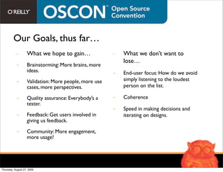 Our Goals, thus far…
           -       What we hope to gain…               -   What we don’t want to
                                                           lose…
           -       Brainstorming: More brains, more
                   ideas.                              -   End-user focus: How do we avoid
           -       Validation: More people, more use       simply listening to the loudest
                   cases, more perspectives.               person on the list.

           -       Quality assurance: Everybody’s a    -   Coherence
                   tester.
                                                       -   Speed in making decisions and
           -       Feedback: Get users involved in         iterating on designs.
                   giving us feedback.

           -       Community: More engagement,
                   more usage!




Thursday, August 27, 2009
 