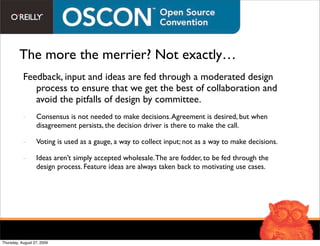The more the merrier? Not exactly…
           Feedback, input and ideas are fed through a moderated design
              process to ensure that we get the best of collaboration and
              avoid the pitfalls of design by committee.
           -      Consensus is not needed to make decisions. Agreement is desired, but when
                  disagreement persists, the decision driver is there to make the call.

           -      Voting is used as a gauge, a way to collect input; not as a way to make decisions.

           -      Ideas aren’t simply accepted wholesale. The are fodder, to be fed through the
                  design process. Feature ideas are always taken back to motivating use cases.




Thursday, August 27, 2009
 
