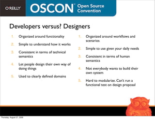 Developers versus? Designers
           1.      Organized around functionality       1.   Organized around workﬂows and
                                                             scenarios
           2.      Simple to understand how it works
                                                        2.   Simple to use given your daily needs
           3.      Consistent in terms of technical
                   semantics                            3.   Consistent in terms of human
                                                             semantics
           4.      Let people design their own way of
                   doing things                         4.   Not everybody wants to build their
                                                             own system
           5.      Used to clearly deﬁned domains
                                                        5.   Hard to modularize. Can’t run a
                                                             functional test on design proposal




Thursday, August 27, 2009
 