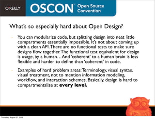 What’s so especially hard about Open Design?
           - You can modularize code, but splitting design into neat little
             compartments essentially impossible. It’s not about coming up
             with a clean API. There are no functional tests to make sure
             designs ﬂow together. The functional test equivalent for design
             is usage, by a human…And ‘coherent’ to a human brain is less
             ﬂexible and harder to deﬁne than ‘coherent’ in code.
           - Examples of hard problem areas: Terminology, visual syntax,
             visual treatment, not to mention information modeling,
             workﬂow, and interaction schemes. Basically, design is hard to
             compartmentalize at every level.




Thursday, August 27, 2009
 