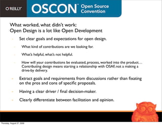 What worked, what didn’t work:
         Open Design is a lot like Open Development
           -       Set clear goals and expectations for open design.
               -      What kind of contributions are we looking for.

               -      What’s helpful, what’s not helpful.

               -      How will your contributions be evaluated, process, worked into the product…
                      Contributing design means starting a relationship with OSAF, not a making a
                      drive-by delivery.

           -       Extract goals and requirements from discussions rather than ﬁxating
                   on the pros and cons of speciﬁc proposals.
           -       Having a clear driver / ﬁnal decision-maker.
           -       Clearly differentiate between facilitation and opinion.




Thursday, August 27, 2009
 