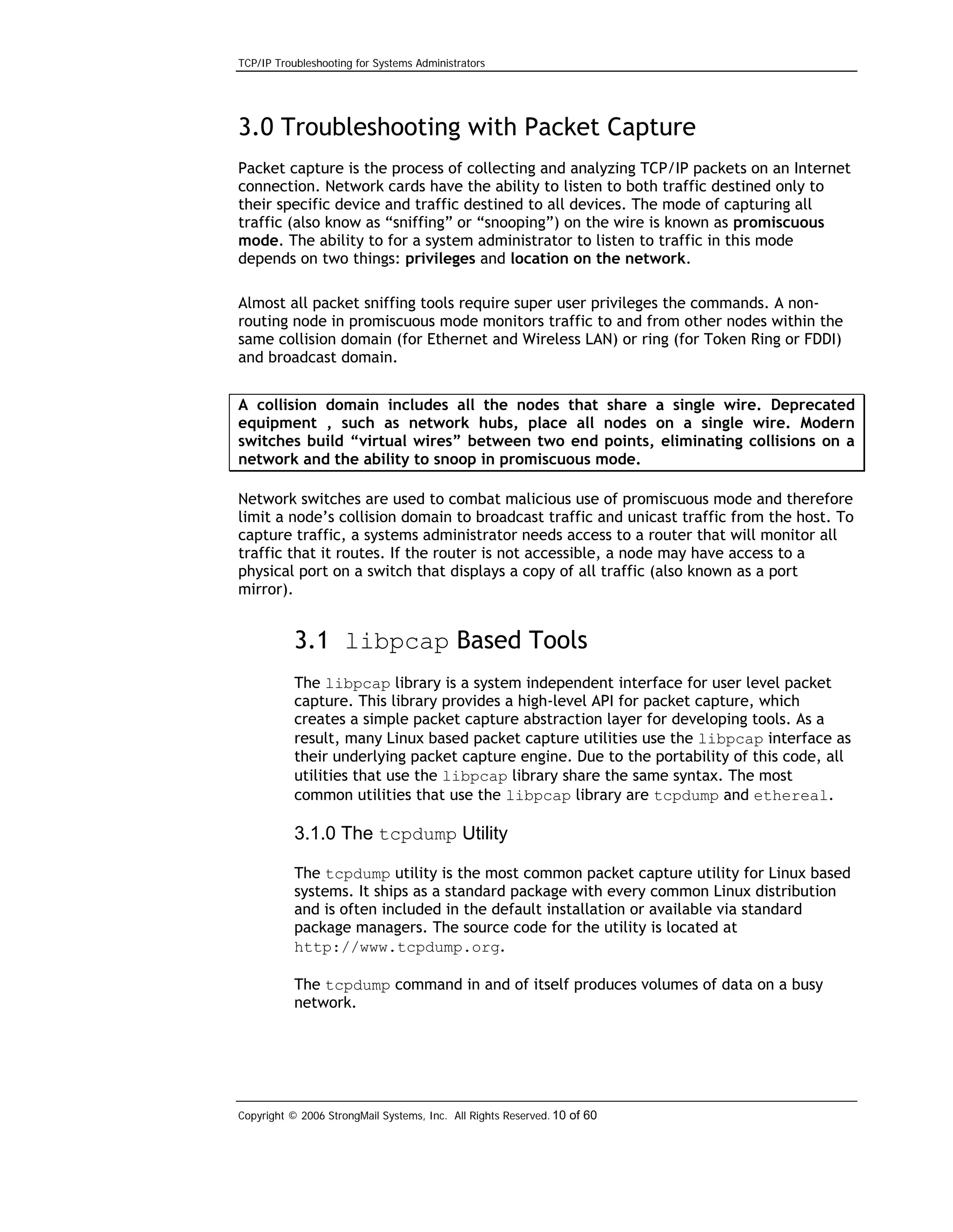 TCP/IP Troubleshooting for Systems Administrators

3.0 Troubleshooting with Packet Capture
Packet capture is the process of collecting and analyzing TCP/IP packets on an Internet
connection. Network cards have the ability to listen to both traffic destined only to
their specific device and traffic destined to all devices. The mode of capturing all
traffic (also know as “sniffing” or “snooping”) on the wire is known as promiscuous
mode. The ability to for a system administrator to listen to traffic in this mode
depends on two things: privileges and location on the network.
Almost all packet sniffing tools require super user privileges the commands. A nonrouting node in promiscuous mode monitors traffic to and from other nodes within the
same collision domain (for Ethernet and Wireless LAN) or ring (for Token Ring or FDDI)
and broadcast domain.
A collision domain includes all the nodes that share a single wire. Deprecated
equipment , such as network hubs, place all nodes on a single wire. Modern
switches build “virtual wires” between two end points, eliminating collisions on a
network and the ability to snoop in promiscuous mode.
Network switches are used to combat malicious use of promiscuous mode and therefore
limit a node’s collision domain to broadcast traffic and unicast traffic from the host. To
capture traffic, a systems administrator needs access to a router that will monitor all
traffic that it routes. If the router is not accessible, a node may have access to a
physical port on a switch that displays a copy of all traffic (also known as a port
mirror).

3.1 libpcap Based Tools
The libpcap library is a system independent interface for user level packet
capture. This library provides a high-level API for packet capture, which
creates a simple packet capture abstraction layer for developing tools. As a
result, many Linux based packet capture utilities use the libpcap interface as
their underlying packet capture engine. Due to the portability of this code, all
utilities that use the libpcap library share the same syntax. The most
common utilities that use the libpcap library are tcpdump and ethereal.

3.1.0 The tcpdump Utility
The tcpdump utility is the most common packet capture utility for Linux based
systems. It ships as a standard package with every common Linux distribution
and is often included in the default installation or available via standard
package managers. The source code for the utility is located at
http://www.tcpdump.org.
The tcpdump command in and of itself produces volumes of data on a busy
network.

Copyright © 2006 StrongMail Systems, Inc. All Rights Reserved. 10 of 60

 