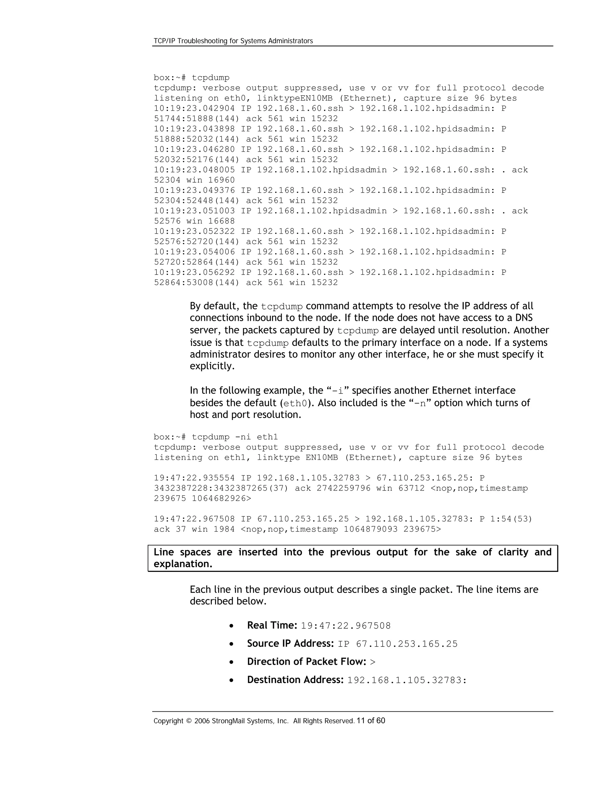 TCP/IP Troubleshooting for Systems Administrators

box:~# tcpdump
tcpdump: verbose output suppressed, use v or vv for full protocol decode
listening on eth0, linktypeEN10MB (Ethernet), capture size 96 bytes
10:19:23.042904 IP 192.168.1.60.ssh > 192.168.1.102.hpidsadmin: P
51744:51888(144) ack 561 win 15232
10:19:23.043898 IP 192.168.1.60.ssh > 192.168.1.102.hpidsadmin: P
51888:52032(144) ack 561 win 15232
10:19:23.046280 IP 192.168.1.60.ssh > 192.168.1.102.hpidsadmin: P
52032:52176(144) ack 561 win 15232
10:19:23.048005 IP 192.168.1.102.hpidsadmin > 192.168.1.60.ssh: . ack
52304 win 16960
10:19:23.049376 IP 192.168.1.60.ssh > 192.168.1.102.hpidsadmin: P
52304:52448(144) ack 561 win 15232
10:19:23.051003 IP 192.168.1.102.hpidsadmin > 192.168.1.60.ssh: . ack
52576 win 16688
10:19:23.052322 IP 192.168.1.60.ssh > 192.168.1.102.hpidsadmin: P
52576:52720(144) ack 561 win 15232
10:19:23.054006 IP 192.168.1.60.ssh > 192.168.1.102.hpidsadmin: P
52720:52864(144) ack 561 win 15232
10:19:23.056292 IP 192.168.1.60.ssh > 192.168.1.102.hpidsadmin: P
52864:53008(144) ack 561 win 15232

By default, the tcpdump command attempts to resolve the IP address of all
connections inbound to the node. If the node does not have access to a DNS
server, the packets captured by tcpdump are delayed until resolution. Another
issue is that tcpdump defaults to the primary interface on a node. If a systems
administrator desires to monitor any other interface, he or she must specify it
explicitly.
In the following example, the “-i” specifies another Ethernet interface
besides the default (eth0). Also included is the “-n” option which turns of
host and port resolution.
box:~# tcpdump -ni eth1
tcpdump: verbose output suppressed, use v or vv for full protocol decode
listening on eth1, linktype EN10MB (Ethernet), capture size 96 bytes
19:47:22.935554 IP 192.168.1.105.32783 > 67.110.253.165.25: P
3432387228:3432387265(37) ack 2742259796 win 63712 <nop,nop,timestamp
239675 1064682926>
19:47:22.967508 IP 67.110.253.165.25 > 192.168.1.105.32783: P 1:54(53)
ack 37 win 1984 <nop,nop,timestamp 1064879093 239675>

Line spaces are inserted into the previous output for the sake of clarity and
explanation.
Each line in the previous output describes a single packet. The line items are
described below.
•

Real Time: 19:47:22.967508

•

Source IP Address: IP 67.110.253.165.25

•

Direction of Packet Flow: >

•

Destination Address: 192.168.1.105.32783:

Copyright © 2006 StrongMail Systems, Inc. All Rights Reserved. 11 of 60

 