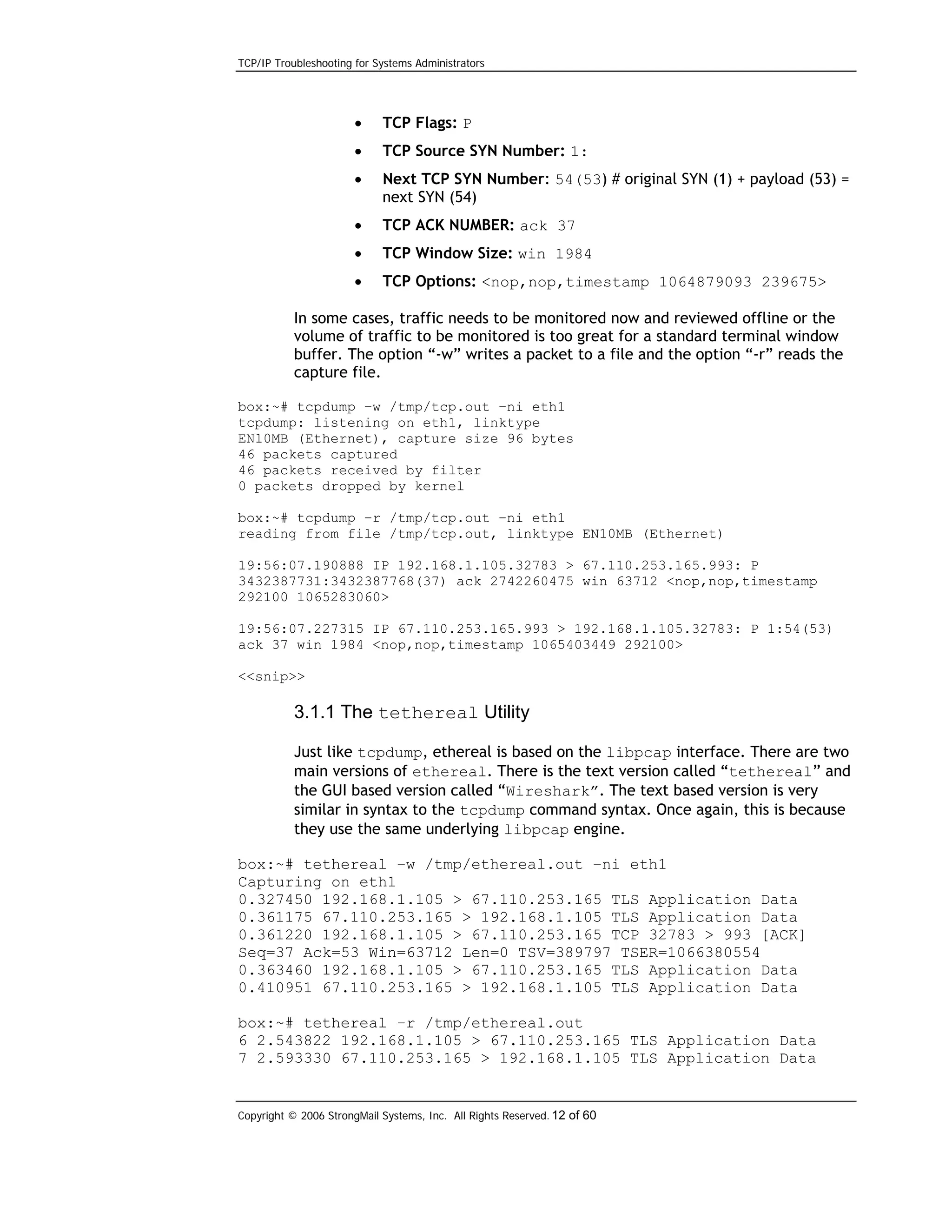 TCP/IP Troubleshooting for Systems Administrators

•

TCP Flags: P

•

TCP Source SYN Number: 1:

•

Next TCP SYN Number: 54(53) # original SYN (1) + payload (53) =
next SYN (54)

•

TCP ACK NUMBER: ack 37

•

TCP Window Size: win 1984

•

TCP Options: <nop,nop,timestamp 1064879093 239675>

In some cases, traffic needs to be monitored now and reviewed offline or the
volume of traffic to be monitored is too great for a standard terminal window
buffer. The option “-w” writes a packet to a file and the option “-r” reads the
capture file.
box:~# tcpdump –w /tmp/tcp.out –ni eth1
tcpdump: listening on eth1, linktype
EN10MB (Ethernet), capture size 96 bytes
46 packets captured
46 packets received by filter
0 packets dropped by kernel
box:~# tcpdump –r /tmp/tcp.out –ni eth1
reading from file /tmp/tcp.out, linktype EN10MB (Ethernet)
19:56:07.190888 IP 192.168.1.105.32783 > 67.110.253.165.993: P
3432387731:3432387768(37) ack 2742260475 win 63712 <nop,nop,timestamp
292100 1065283060>
19:56:07.227315 IP 67.110.253.165.993 > 192.168.1.105.32783: P 1:54(53)
ack 37 win 1984 <nop,nop,timestamp 1065403449 292100>
<<snip>>

3.1.1 The tethereal Utility
Just like tcpdump, ethereal is based on the libpcap interface. There are two
main versions of ethereal. There is the text version called “tethereal” and
the GUI based version called “Wireshark”. The text based version is very
similar in syntax to the tcpdump command syntax. Once again, this is because
they use the same underlying libpcap engine.
box:~# tethereal –w /tmp/ethereal.out –ni eth1
Capturing on eth1
0.327450 192.168.1.105 > 67.110.253.165 TLS Application Data
0.361175 67.110.253.165 > 192.168.1.105 TLS Application Data
0.361220 192.168.1.105 > 67.110.253.165 TCP 32783 > 993 [ACK]
Seq=37 Ack=53 Win=63712 Len=0 TSV=389797 TSER=1066380554
0.363460 192.168.1.105 > 67.110.253.165 TLS Application Data
0.410951 67.110.253.165 > 192.168.1.105 TLS Application Data
box:~# tethereal –r /tmp/ethereal.out
6 2.543822 192.168.1.105 > 67.110.253.165 TLS Application Data
7 2.593330 67.110.253.165 > 192.168.1.105 TLS Application Data

Copyright © 2006 StrongMail Systems, Inc. All Rights Reserved. 12 of 60

 