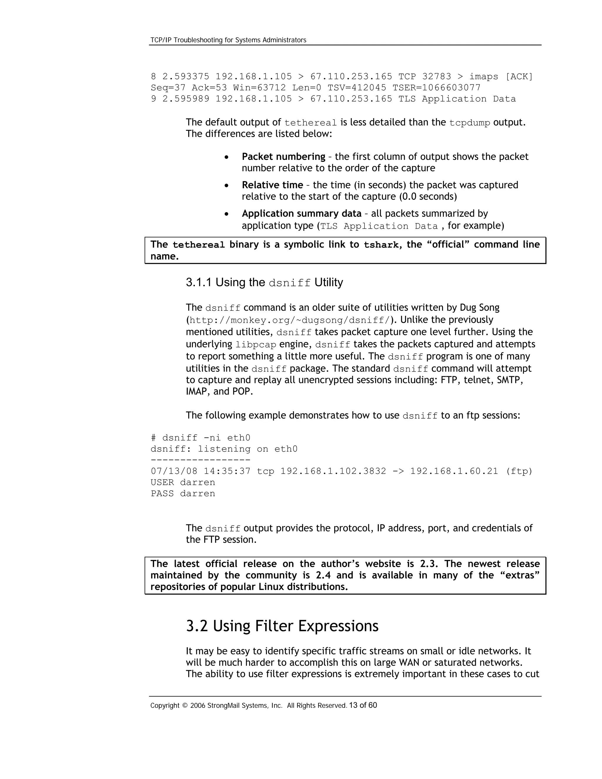 TCP/IP Troubleshooting for Systems Administrators

8 2.593375 192.168.1.105 > 67.110.253.165 TCP 32783 > imaps [ACK]
Seq=37 Ack=53 Win=63712 Len=0 TSV=412045 TSER=1066603077
9 2.595989 192.168.1.105 > 67.110.253.165 TLS Application Data
The default output of tethereal is less detailed than the tcpdump output.
The differences are listed below:
•

Packet numbering – the first column of output shows the packet
number relative to the order of the capture

•

Relative time – the time (in seconds) the packet was captured
relative to the start of the capture (0.0 seconds)

•

Application summary data – all packets summarized by
application type (TLS Application Data , for example)

The tethereal binary is a symbolic link to tshark, the “official” command line
name.

3.1.1 Using the dsniff Utility
The dsniff command is an older suite of utilities written by Dug Song
(http://monkey.org/~dugsong/dsniff/). Unlike the previously
mentioned utilities, dsniff takes packet capture one level further. Using the
underlying libpcap engine, dsniff takes the packets captured and attempts
to report something a little more useful. The dsniff program is one of many
utilities in the dsniff package. The standard dsniff command will attempt
to capture and replay all unencrypted sessions including: FTP, telnet, SMTP,
IMAP, and POP.
The following example demonstrates how to use dsniff to an ftp sessions:
# dsniff -ni eth0
dsniff: listening on eth0
----------------07/13/08 14:35:37 tcp 192.168.1.102.3832 -> 192.168.1.60.21 (ftp)
USER darren
PASS darren
The dsniff output provides the protocol, IP address, port, and credentials of
the FTP session.
The latest official release on the author’s website is 2.3. The newest release
maintained by the community is 2.4 and is available in many of the “extras”
repositories of popular Linux distributions.

3.2 Using Filter Expressions
It may be easy to identify specific traffic streams on small or idle networks. It
will be much harder to accomplish this on large WAN or saturated networks.
The ability to use filter expressions is extremely important in these cases to cut
Copyright © 2006 StrongMail Systems, Inc. All Rights Reserved. 13 of 60

 