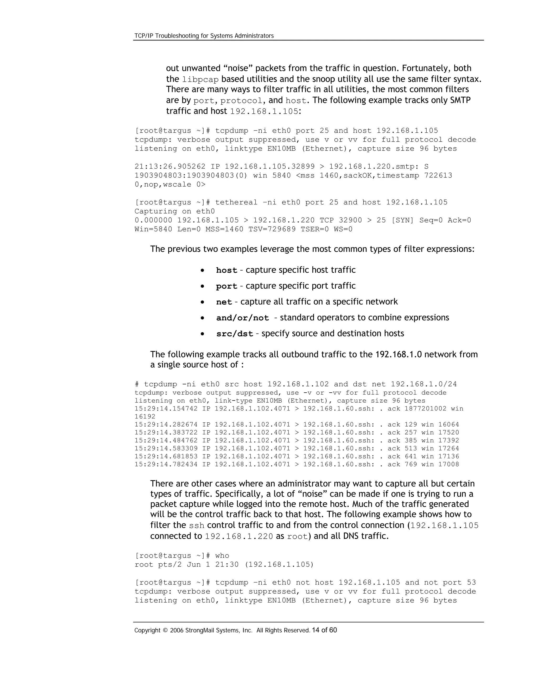 TCP/IP Troubleshooting for Systems Administrators

out unwanted “noise” packets from the traffic in question. Fortunately, both
the libpcap based utilities and the snoop utility all use the same filter syntax.
There are many ways to filter traffic in all utilities, the most common filters
are by port, protocol, and host. The following example tracks only SMTP
traffic and host 192.168.1.105:
[root@targus ~]# tcpdump –ni eth0 port 25 and host 192.168.1.105
tcpdump: verbose output suppressed, use v or vv for full protocol decode
listening on eth0, linktype EN10MB (Ethernet), capture size 96 bytes
21:13:26.905262 IP 192.168.1.105.32899 > 192.168.1.220.smtp: S
1903904803:1903904803(0) win 5840 <mss 1460,sackOK,timestamp 722613
0,nop,wscale 0>
[root@targus ~]# tethereal –ni eth0 port 25 and host 192.168.1.105
Capturing on eth0
0.000000 192.168.1.105 > 192.168.1.220 TCP 32900 > 25 [SYN] Seq=0 Ack=0
Win=5840 Len=0 MSS=1460 TSV=729689 TSER=0 WS=0

The previous two examples leverage the most common types of filter expressions:
•

host – capture specific host traffic

•

port – capture specific port traffic

•

net – capture all traffic on a specific network

•

and/or/not – standard operators to combine expressions

•

src/dst – specify source and destination hosts

The following example tracks all outbound traffic to the 192.168.1.0 network from
a single source host of :
# tcpdump -ni eth0 src host 192.168.1.102 and dst net 192.168.1.0/24
tcpdump: verbose output suppressed, use -v or -vv for full protocol decode
listening on eth0, link-type EN10MB (Ethernet), capture size 96 bytes
15:29:14.154742 IP 192.168.1.102.4071 > 192.168.1.60.ssh: . ack 1877201002 win
16192
15:29:14.282674 IP 192.168.1.102.4071 > 192.168.1.60.ssh: . ack 129 win 16064
15:29:14.383722 IP 192.168.1.102.4071 > 192.168.1.60.ssh: . ack 257 win 17520
15:29:14.484762 IP 192.168.1.102.4071 > 192.168.1.60.ssh: . ack 385 win 17392
15:29:14.583309 IP 192.168.1.102.4071 > 192.168.1.60.ssh: . ack 513 win 17264
15:29:14.681853 IP 192.168.1.102.4071 > 192.168.1.60.ssh: . ack 641 win 17136
15:29:14.782434 IP 192.168.1.102.4071 > 192.168.1.60.ssh: . ack 769 win 17008

There are other cases where an administrator may want to capture all but certain
types of traffic. Specifically, a lot of “noise” can be made if one is trying to run a
packet capture while logged into the remote host. Much of the traffic generated
will be the control traffic back to that host. The following example shows how to
filter the ssh control traffic to and from the control connection (192.168.1.105
connected to 192.168.1.220 as root) and all DNS traffic.
[root@targus ~]# who
root pts/2 Jun 1 21:30 (192.168.1.105)
[root@targus ~]# tcpdump –ni eth0 not host 192.168.1.105 and not port 53
tcpdump: verbose output suppressed, use v or vv for full protocol decode
listening on eth0, linktype EN10MB (Ethernet), capture size 96 bytes

Copyright © 2006 StrongMail Systems, Inc. All Rights Reserved. 14 of 60

 