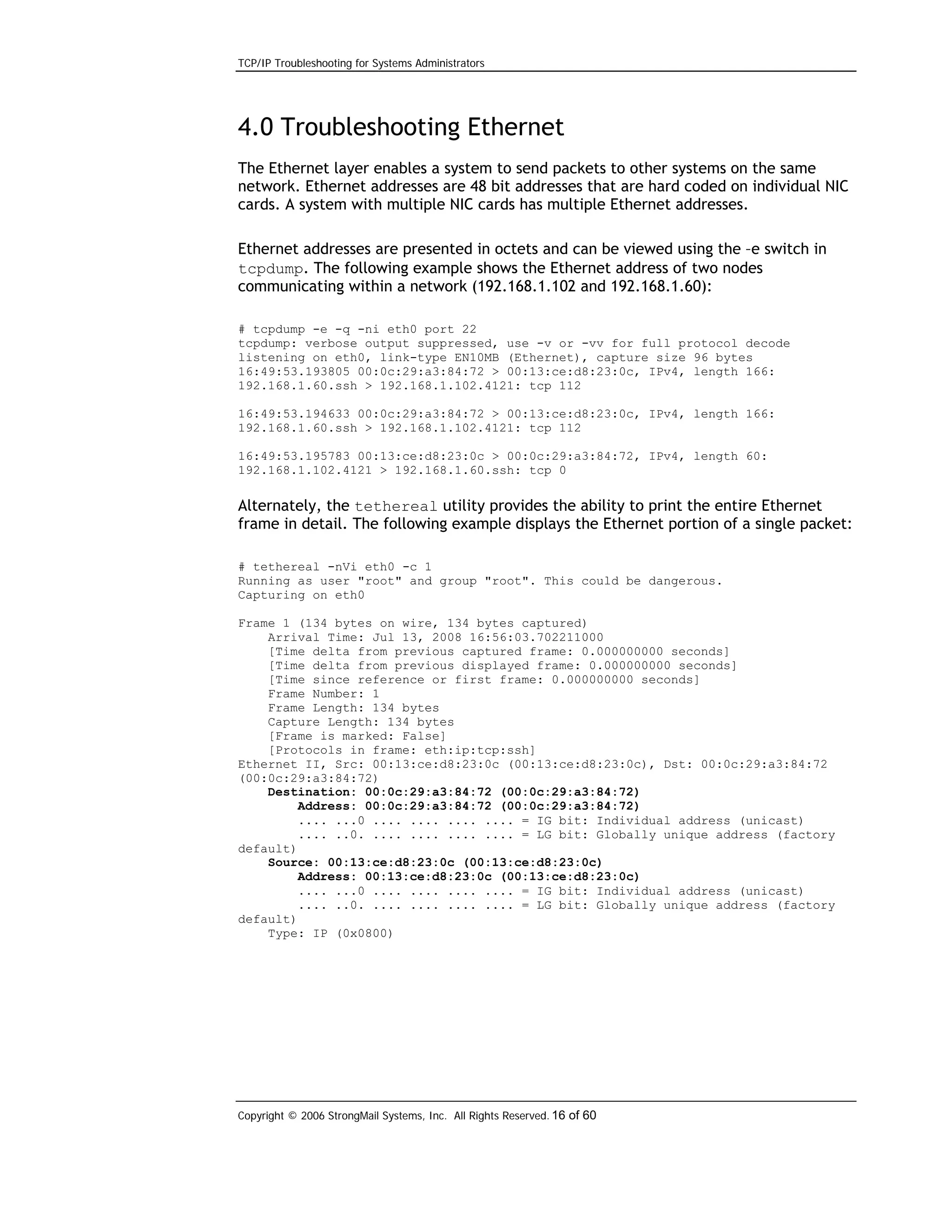 TCP/IP Troubleshooting for Systems Administrators

4.0 Troubleshooting Ethernet
The Ethernet layer enables a system to send packets to other systems on the same
network. Ethernet addresses are 48 bit addresses that are hard coded on individual NIC
cards. A system with multiple NIC cards has multiple Ethernet addresses.
Ethernet addresses are presented in octets and can be viewed using the –e switch in
tcpdump. The following example shows the Ethernet address of two nodes
communicating within a network (192.168.1.102 and 192.168.1.60):
# tcpdump -e -q -ni eth0 port 22
tcpdump: verbose output suppressed, use -v or -vv for full protocol decode
listening on eth0, link-type EN10MB (Ethernet), capture size 96 bytes
16:49:53.193805 00:0c:29:a3:84:72 > 00:13:ce:d8:23:0c, IPv4, length 166:
192.168.1.60.ssh > 192.168.1.102.4121: tcp 112
16:49:53.194633 00:0c:29:a3:84:72 > 00:13:ce:d8:23:0c, IPv4, length 166:
192.168.1.60.ssh > 192.168.1.102.4121: tcp 112
16:49:53.195783 00:13:ce:d8:23:0c > 00:0c:29:a3:84:72, IPv4, length 60:
192.168.1.102.4121 > 192.168.1.60.ssh: tcp 0

Alternately, the tethereal utility provides the ability to print the entire Ethernet
frame in detail. The following example displays the Ethernet portion of a single packet:
# tethereal -nVi eth0 -c 1
Running as user "root" and group "root". This could be dangerous.
Capturing on eth0
Frame 1 (134 bytes on wire, 134 bytes captured)
Arrival Time: Jul 13, 2008 16:56:03.702211000
[Time delta from previous captured frame: 0.000000000 seconds]
[Time delta from previous displayed frame: 0.000000000 seconds]
[Time since reference or first frame: 0.000000000 seconds]
Frame Number: 1
Frame Length: 134 bytes
Capture Length: 134 bytes
[Frame is marked: False]
[Protocols in frame: eth:ip:tcp:ssh]
Ethernet II, Src: 00:13:ce:d8:23:0c (00:13:ce:d8:23:0c), Dst: 00:0c:29:a3:84:72
(00:0c:29:a3:84:72)
Destination: 00:0c:29:a3:84:72 (00:0c:29:a3:84:72)
Address: 00:0c:29:a3:84:72 (00:0c:29:a3:84:72)
.... ...0 .... .... .... .... = IG bit: Individual address (unicast)
.... ..0. .... .... .... .... = LG bit: Globally unique address (factory
default)
Source: 00:13:ce:d8:23:0c (00:13:ce:d8:23:0c)
Address: 00:13:ce:d8:23:0c (00:13:ce:d8:23:0c)
.... ...0 .... .... .... .... = IG bit: Individual address (unicast)
.... ..0. .... .... .... .... = LG bit: Globally unique address (factory
default)
Type: IP (0x0800)

Copyright © 2006 StrongMail Systems, Inc. All Rights Reserved. 16 of 60

 