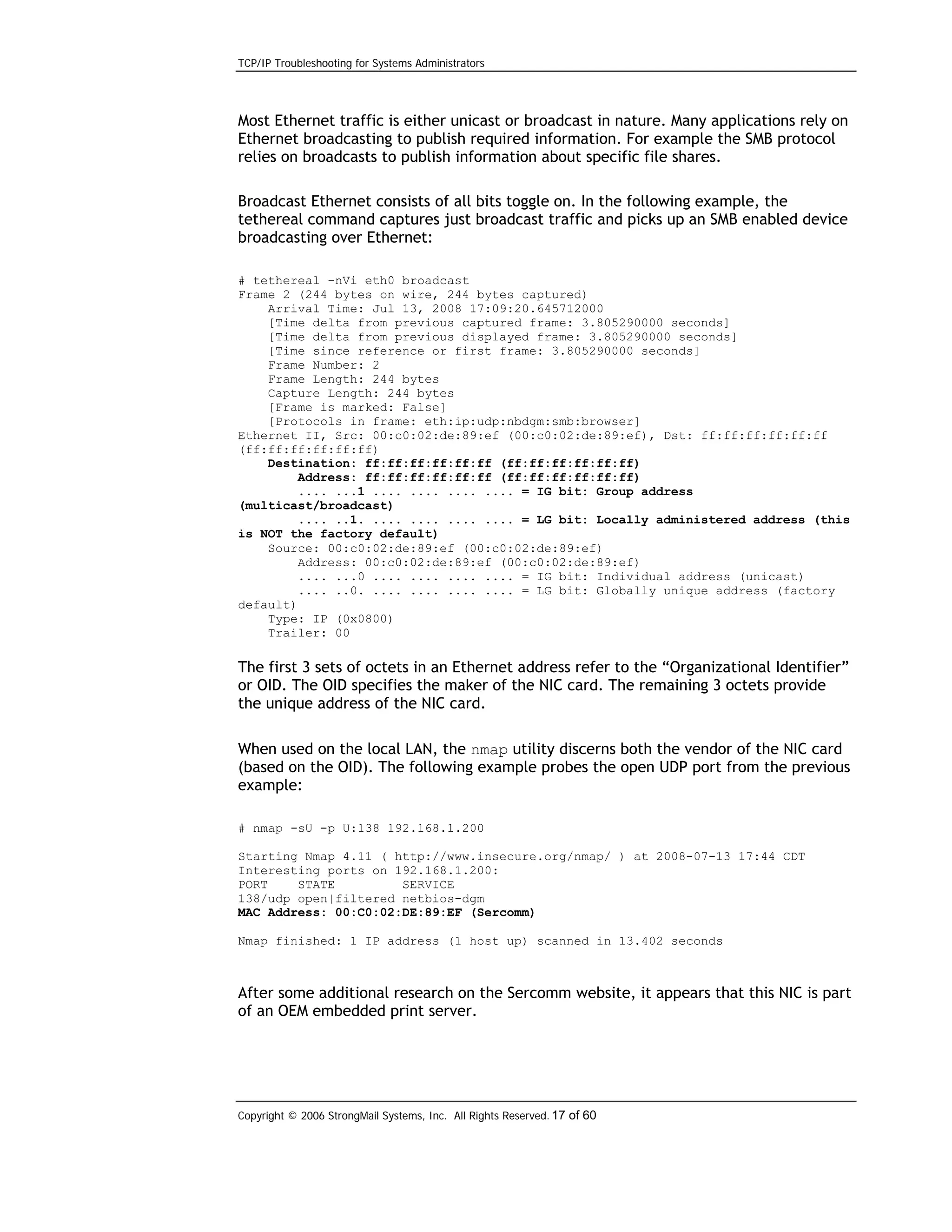 TCP/IP Troubleshooting for Systems Administrators

Most Ethernet traffic is either unicast or broadcast in nature. Many applications rely on
Ethernet broadcasting to publish required information. For example the SMB protocol
relies on broadcasts to publish information about specific file shares.
Broadcast Ethernet consists of all bits toggle on. In the following example, the
tethereal command captures just broadcast traffic and picks up an SMB enabled device
broadcasting over Ethernet:
# tethereal –nVi eth0 broadcast
Frame 2 (244 bytes on wire, 244 bytes captured)
Arrival Time: Jul 13, 2008 17:09:20.645712000
[Time delta from previous captured frame: 3.805290000 seconds]
[Time delta from previous displayed frame: 3.805290000 seconds]
[Time since reference or first frame: 3.805290000 seconds]
Frame Number: 2
Frame Length: 244 bytes
Capture Length: 244 bytes
[Frame is marked: False]
[Protocols in frame: eth:ip:udp:nbdgm:smb:browser]
Ethernet II, Src: 00:c0:02:de:89:ef (00:c0:02:de:89:ef), Dst: ff:ff:ff:ff:ff:ff
(ff:ff:ff:ff:ff:ff)
Destination: ff:ff:ff:ff:ff:ff (ff:ff:ff:ff:ff:ff)
Address: ff:ff:ff:ff:ff:ff (ff:ff:ff:ff:ff:ff)
.... ...1 .... .... .... .... = IG bit: Group address
(multicast/broadcast)
.... ..1. .... .... .... .... = LG bit: Locally administered address (this
is NOT the factory default)
Source: 00:c0:02:de:89:ef (00:c0:02:de:89:ef)
Address: 00:c0:02:de:89:ef (00:c0:02:de:89:ef)
.... ...0 .... .... .... .... = IG bit: Individual address (unicast)
.... ..0. .... .... .... .... = LG bit: Globally unique address (factory
default)
Type: IP (0x0800)
Trailer: 00

The first 3 sets of octets in an Ethernet address refer to the “Organizational Identifier”
or OID. The OID specifies the maker of the NIC card. The remaining 3 octets provide
the unique address of the NIC card.
When used on the local LAN, the nmap utility discerns both the vendor of the NIC card
(based on the OID). The following example probes the open UDP port from the previous
example:
# nmap -sU -p U:138 192.168.1.200
Starting Nmap 4.11 ( http://www.insecure.org/nmap/ ) at 2008-07-13 17:44 CDT
Interesting ports on 192.168.1.200:
PORT
STATE
SERVICE
138/udp open|filtered netbios-dgm
MAC Address: 00:C0:02:DE:89:EF (Sercomm)
Nmap finished: 1 IP address (1 host up) scanned in 13.402 seconds

After some additional research on the Sercomm website, it appears that this NIC is part
of an OEM embedded print server.

Copyright © 2006 StrongMail Systems, Inc. All Rights Reserved. 17 of 60

 