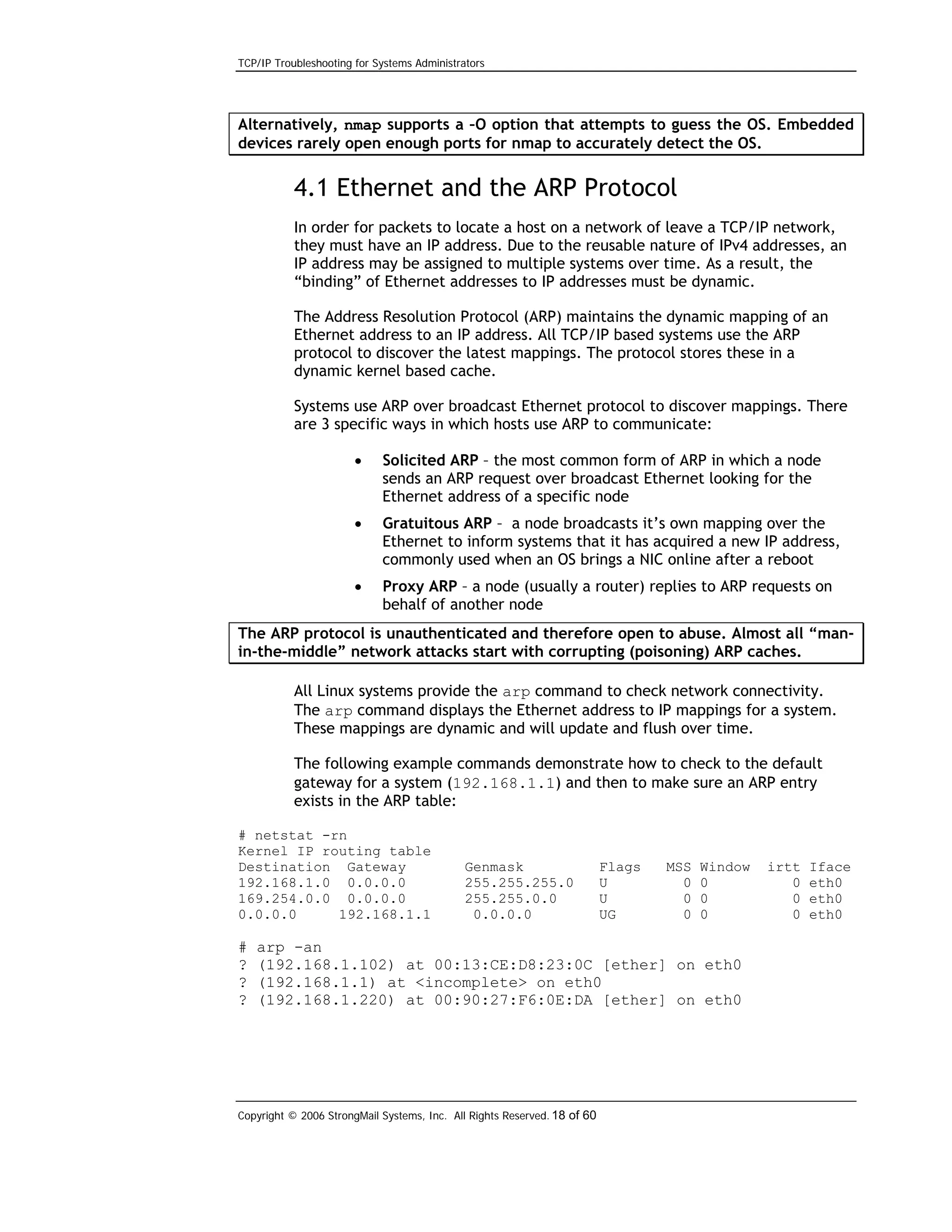 TCP/IP Troubleshooting for Systems Administrators

Alternatively, nmap supports a –O option that attempts to guess the OS. Embedded
devices rarely open enough ports for nmap to accurately detect the OS.

4.1 Ethernet and the ARP Protocol
In order for packets to locate a host on a network of leave a TCP/IP network,
they must have an IP address. Due to the reusable nature of IPv4 addresses, an
IP address may be assigned to multiple systems over time. As a result, the
“binding” of Ethernet addresses to IP addresses must be dynamic.
The Address Resolution Protocol (ARP) maintains the dynamic mapping of an
Ethernet address to an IP address. All TCP/IP based systems use the ARP
protocol to discover the latest mappings. The protocol stores these in a
dynamic kernel based cache.
Systems use ARP over broadcast Ethernet protocol to discover mappings. There
are 3 specific ways in which hosts use ARP to communicate:
•

Solicited ARP – the most common form of ARP in which a node
sends an ARP request over broadcast Ethernet looking for the
Ethernet address of a specific node

•

Gratuitous ARP – a node broadcasts it’s own mapping over the
Ethernet to inform systems that it has acquired a new IP address,
commonly used when an OS brings a NIC online after a reboot

•

Proxy ARP – a node (usually a router) replies to ARP requests on
behalf of another node

The ARP protocol is unauthenticated and therefore open to abuse. Almost all “manin-the-middle” network attacks start with corrupting (poisoning) ARP caches.
All Linux systems provide the arp command to check network connectivity.
The arp command displays the Ethernet address to IP mappings for a system.
These mappings are dynamic and will update and flush over time.
The following example commands demonstrate how to check to the default
gateway for a system (192.168.1.1) and then to make sure an ARP entry
exists in the ARP table:
# netstat -rn
Kernel IP routing table
Destination Gateway
192.168.1.0 0.0.0.0
169.254.0.0 0.0.0.0
0.0.0.0
192.168.1.1

#
?
?
?

Genmask
255.255.255.0
255.255.0.0
0.0.0.0

Flags
U
U
UG

MSS
0
0
0

Window
0
0
0

arp -an
(192.168.1.102) at 00:13:CE:D8:23:0C [ether] on eth0
(192.168.1.1) at <incomplete> on eth0
(192.168.1.220) at 00:90:27:F6:0E:DA [ether] on eth0

Copyright © 2006 StrongMail Systems, Inc. All Rights Reserved. 18 of 60

irtt
0
0
0

Iface
eth0
eth0
eth0

 