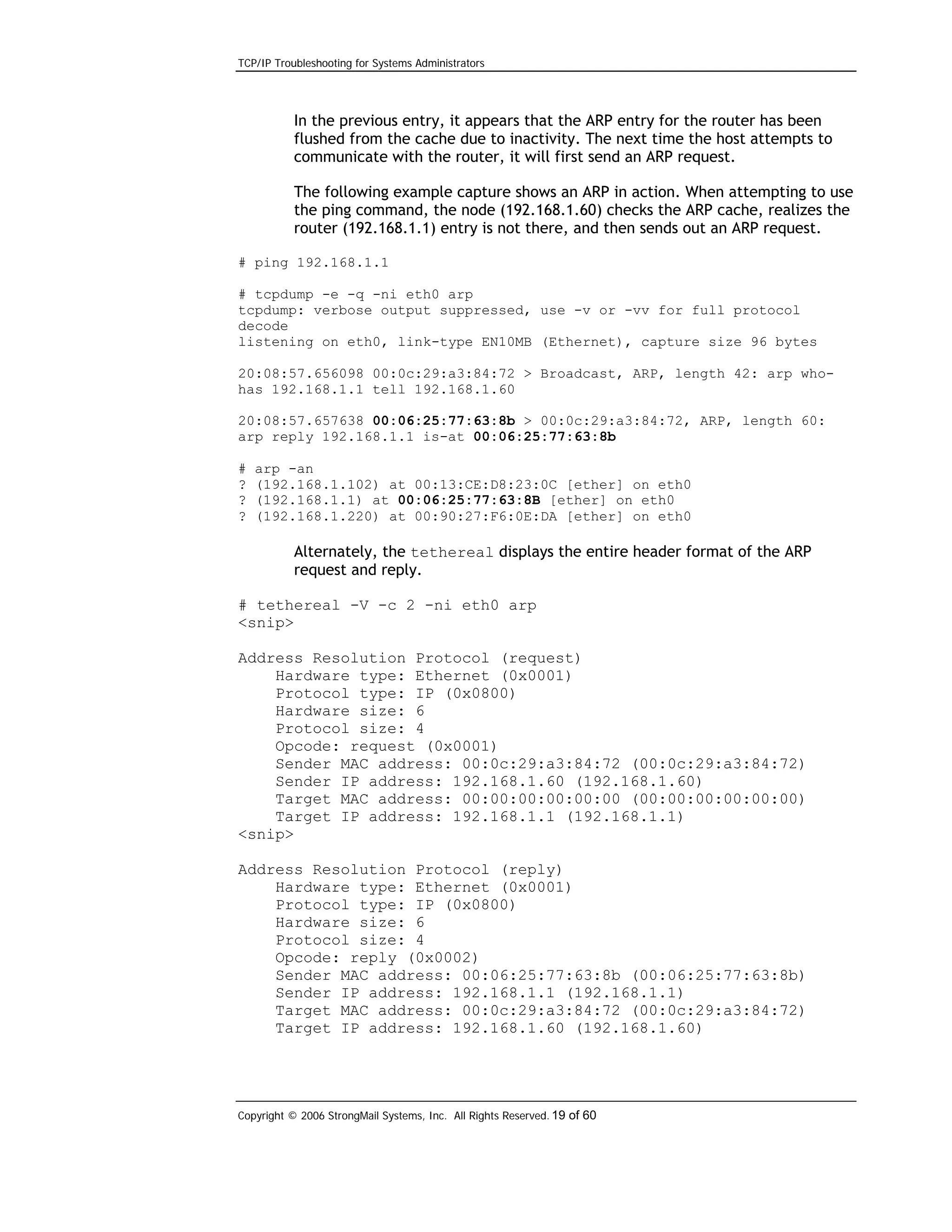 TCP/IP Troubleshooting for Systems Administrators

In the previous entry, it appears that the ARP entry for the router has been
flushed from the cache due to inactivity. The next time the host attempts to
communicate with the router, it will first send an ARP request.
The following example capture shows an ARP in action. When attempting to use
the ping command, the node (192.168.1.60) checks the ARP cache, realizes the
router (192.168.1.1) entry is not there, and then sends out an ARP request.
# ping 192.168.1.1
# tcpdump -e -q -ni eth0 arp
tcpdump: verbose output suppressed, use -v or -vv for full protocol
decode
listening on eth0, link-type EN10MB (Ethernet), capture size 96 bytes
20:08:57.656098 00:0c:29:a3:84:72 > Broadcast, ARP, length 42: arp whohas 192.168.1.1 tell 192.168.1.60
20:08:57.657638 00:06:25:77:63:8b > 00:0c:29:a3:84:72, ARP, length 60:
arp reply 192.168.1.1 is-at 00:06:25:77:63:8b
#
?
?
?

arp -an
(192.168.1.102) at 00:13:CE:D8:23:0C [ether] on eth0
(192.168.1.1) at 00:06:25:77:63:8B [ether] on eth0
(192.168.1.220) at 00:90:27:F6:0E:DA [ether] on eth0

Alternately, the tethereal displays the entire header format of the ARP
request and reply.
# tethereal -V -c 2 -ni eth0 arp
<snip>
Address Resolution Protocol (request)
Hardware type: Ethernet (0x0001)
Protocol type: IP (0x0800)
Hardware size: 6
Protocol size: 4
Opcode: request (0x0001)
Sender MAC address: 00:0c:29:a3:84:72 (00:0c:29:a3:84:72)
Sender IP address: 192.168.1.60 (192.168.1.60)
Target MAC address: 00:00:00:00:00:00 (00:00:00:00:00:00)
Target IP address: 192.168.1.1 (192.168.1.1)
<snip>
Address Resolution Protocol (reply)
Hardware type: Ethernet (0x0001)
Protocol type: IP (0x0800)
Hardware size: 6
Protocol size: 4
Opcode: reply (0x0002)
Sender MAC address: 00:06:25:77:63:8b (00:06:25:77:63:8b)
Sender IP address: 192.168.1.1 (192.168.1.1)
Target MAC address: 00:0c:29:a3:84:72 (00:0c:29:a3:84:72)
Target IP address: 192.168.1.60 (192.168.1.60)

Copyright © 2006 StrongMail Systems, Inc. All Rights Reserved. 19 of 60

 